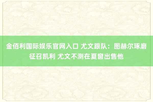 金佰利国际娱乐官网入口 尤文跟队：图赫尔琢磨征召凯利 尤文不测在夏窗出售他