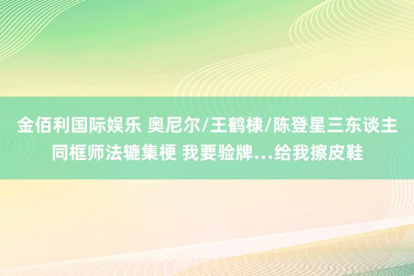 金佰利国际娱乐 奥尼尔/王鹤棣/陈登星三东谈主同框师法辘集梗 我要验牌…给我擦皮鞋