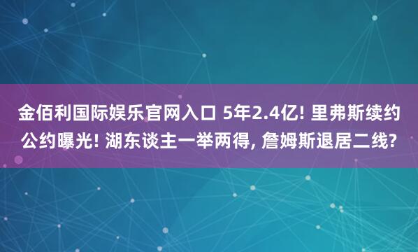 金佰利国际娱乐官网入口 5年2.4亿! 里弗斯续约公约曝光! 湖东谈主一举两得， 詹姆斯退居二线?