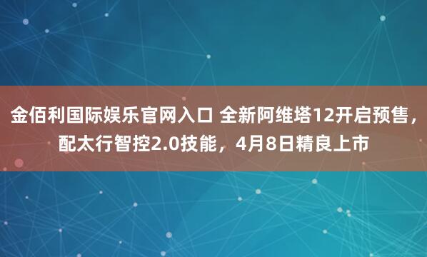 金佰利国际娱乐官网入口 全新阿维塔12开启预售，配太行智控2.0技能，4月8日精良上市
