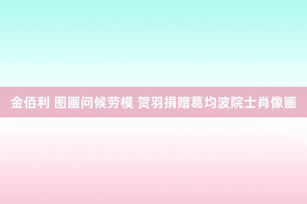 金佰利 图画问候劳模 贺羽捐赠葛均波院士肖像画
