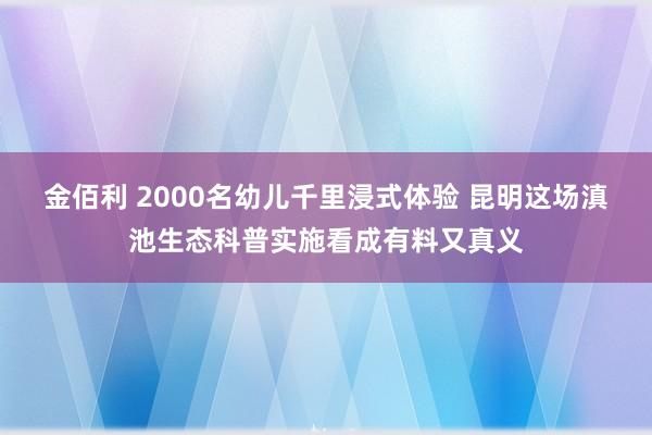 金佰利 2000名幼儿千里浸式体验 昆明这场滇池生态科普实施看成有料又真义