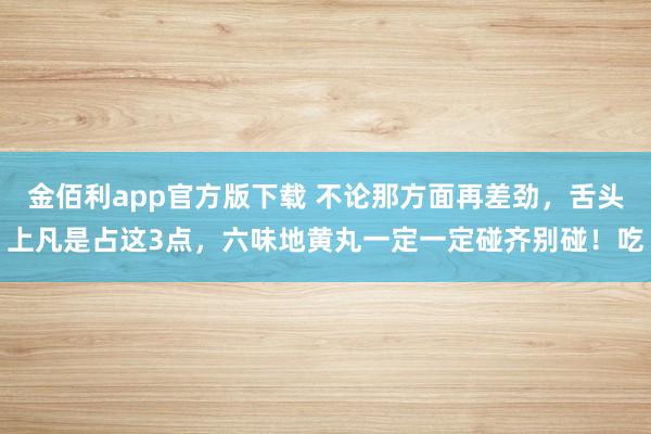 金佰利app官方版下载 不论那方面再差劲，舌头上凡是占这3点，六味地黄丸一定一定碰齐别碰！吃
