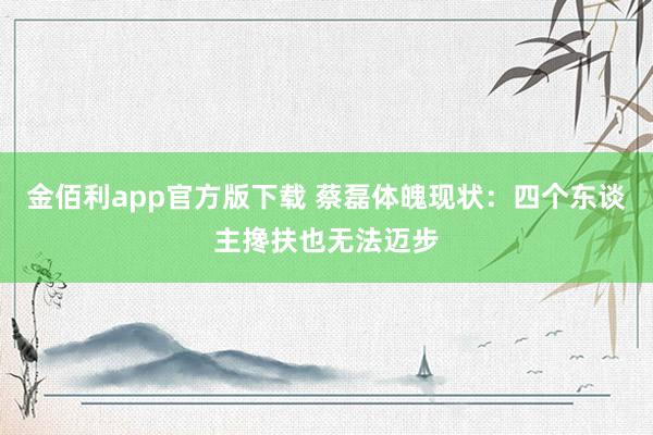 金佰利app官方版下载 蔡磊体魄现状：四个东谈主搀扶也无法迈步