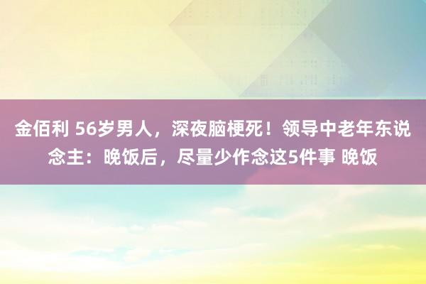 金佰利 56岁男人，深夜脑梗死！领导中老年东说念主：晚饭后，尽量少作念这5件事 晚饭