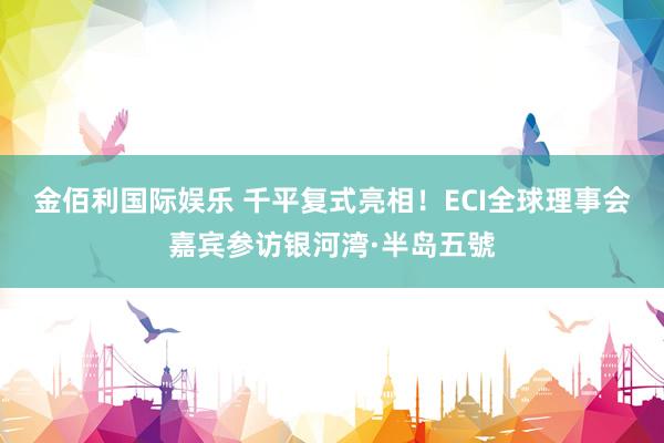 金佰利国际娱乐 千平复式亮相！ECI全球理事会嘉宾参访银河湾·半岛五號