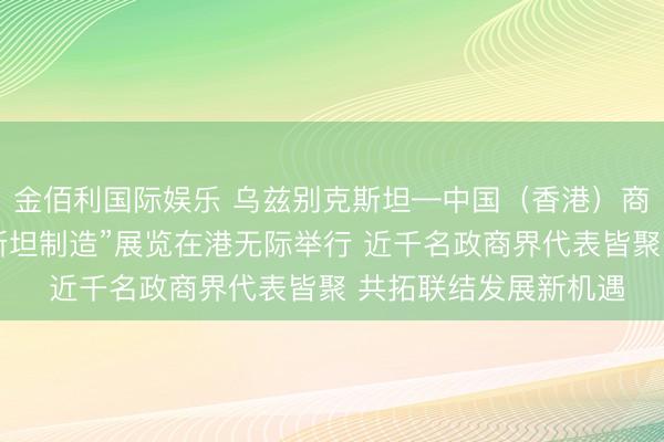 金佰利国际娱乐 乌兹别克斯坦—中国（香港）商务论坛暨“乌兹别克斯坦制造”展览在港无际举行 近千名政商界代表皆聚 共拓联结发展新机遇