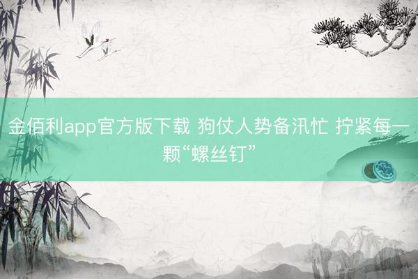 金佰利app官方版下载 狗仗人势备汛忙 拧紧每一颗“螺丝钉”