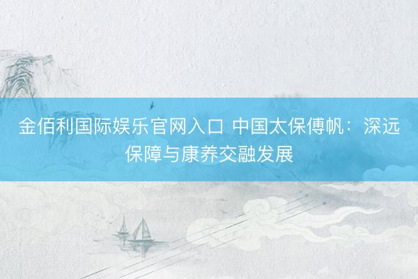 金佰利国际娱乐官网入口 中国太保傅帆：深远保障与康养交融发展