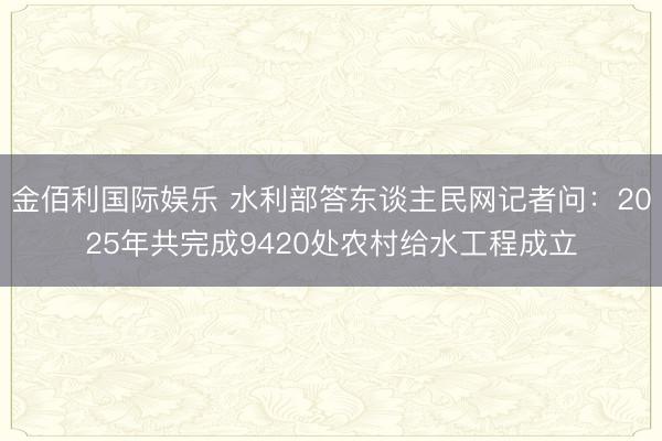 金佰利国际娱乐 水利部答东谈主民网记者问：2025年共完成9420处农村给水工程成立