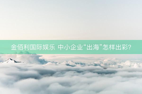 金佰利国际娱乐 中小企业“出海”怎样出彩？