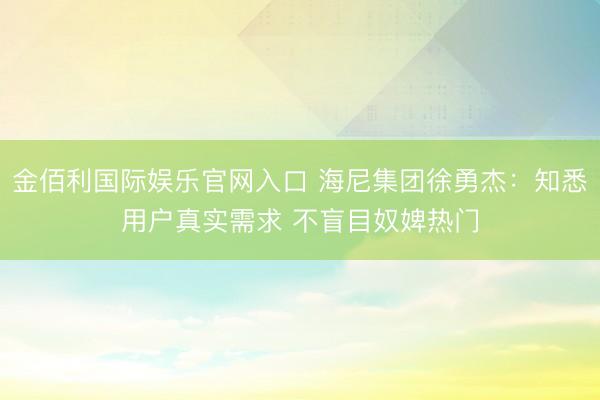 金佰利国际娱乐官网入口 海尼集团徐勇杰：知悉用户真实需求 不盲目奴婢热门