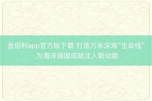 金佰利app官方版下载 打造万米深海“生命线” 为海洋强国成就注入新动能