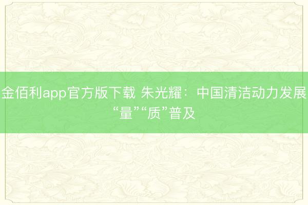 金佰利app官方版下载 朱光耀：中国清洁动力发展“量”“质”普及