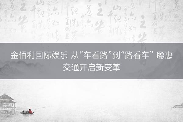 金佰利国际娱乐 从“车看路”到“路看车” 聪惠交通开启新变革