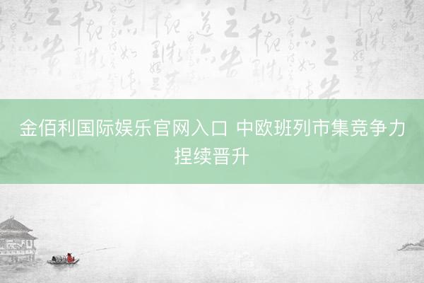 金佰利国际娱乐官网入口 中欧班列市集竞争力捏续晋升