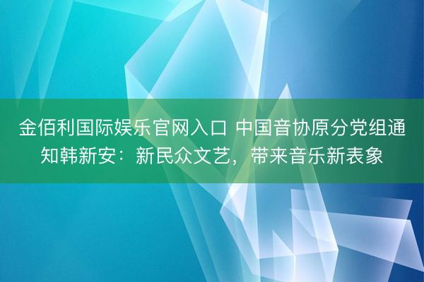 金佰利国际娱乐官网入口 中国音协原分党组通知韩新安：新民众文艺，带来音乐新表象