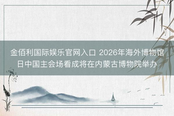 金佰利国际娱乐官网入口 2026年海外博物馆日中国主会场看成将在内蒙古博物院举办