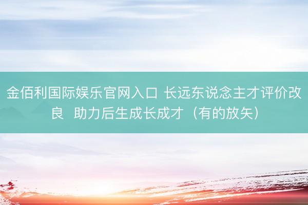 金佰利国际娱乐官网入口 长远东说念主才评价改良  助力后生成长成才（有的放矢）