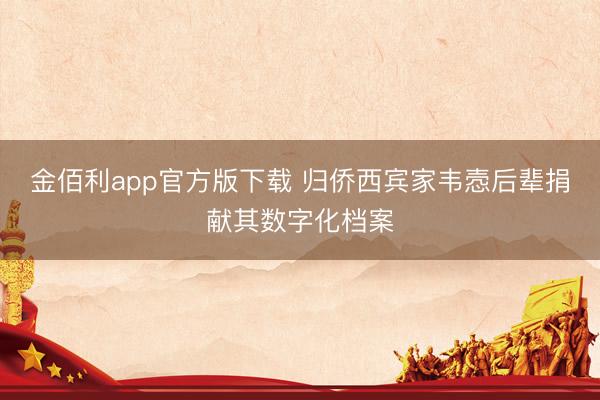 金佰利app官方版下载 归侨西宾家韦悫后辈捐献其数字化档案