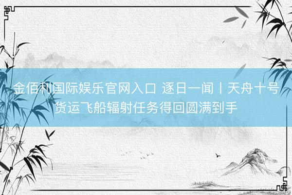金佰利国际娱乐官网入口 逐日一闻丨天舟十号货运飞船辐射任务得回圆满到手