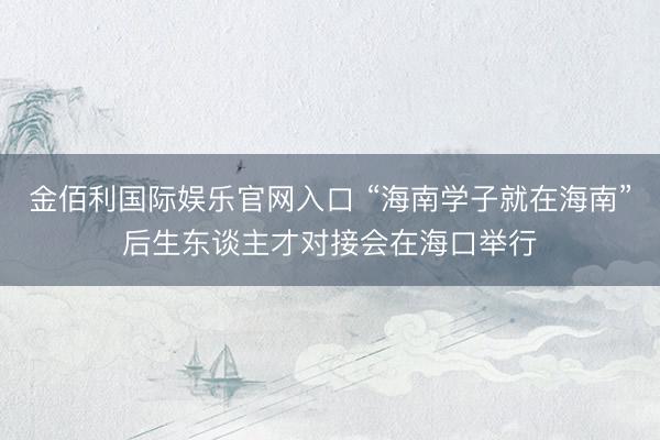 金佰利国际娱乐官网入口 “海南学子就在海南”后生东谈主才对接会在海口举行