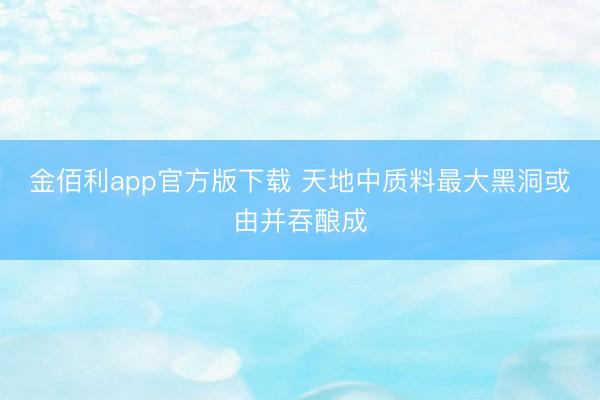 金佰利app官方版下载 天地中质料最大黑洞或由并吞酿成