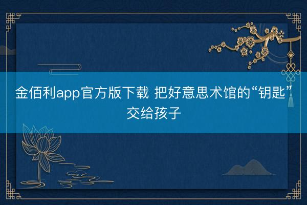 金佰利app官方版下载 把好意思术馆的“钥匙”交给孩子