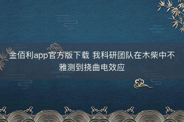 金佰利app官方版下载 我科研团队在木柴中不雅测到挠曲电效应