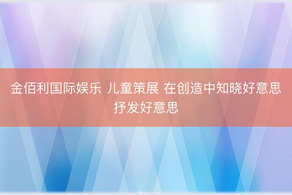 金佰利国际娱乐 儿童策展 在创造中知晓好意思抒发好意思