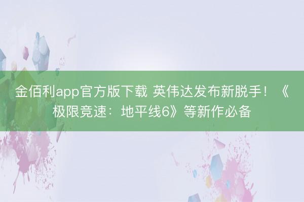 金佰利app官方版下载 英伟达发布新脱手！《极限竞速：地平线6》等新作必备