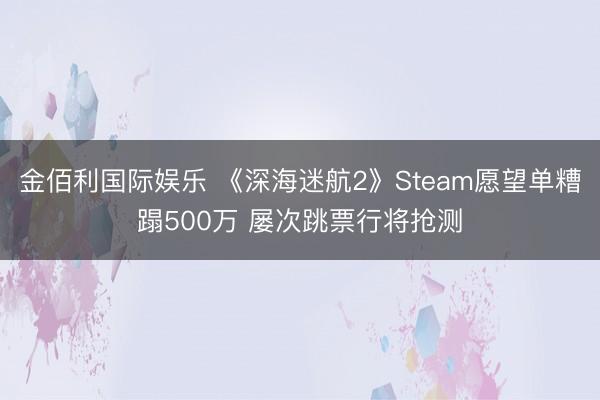 金佰利国际娱乐 《深海迷航2》Steam愿望单糟蹋500万 屡次跳票行将抢测