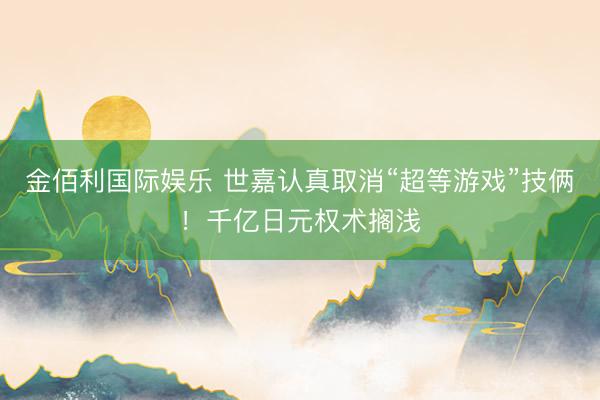 金佰利国际娱乐 世嘉认真取消“超等游戏”技俩！千亿日元权术搁浅