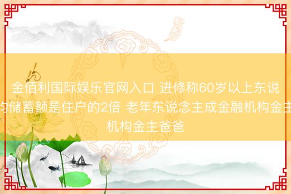 金佰利国际娱乐官网入口 进修称60岁以上东说念主均储蓄额是住户的2倍 老年东说念主成金融机构金主爸爸