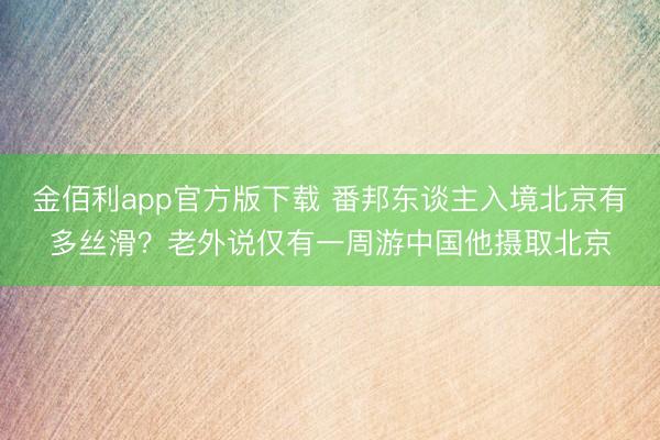 金佰利app官方版下载 番邦东谈主入境北京有多丝滑？老外说仅有一周游中国他摄取北京