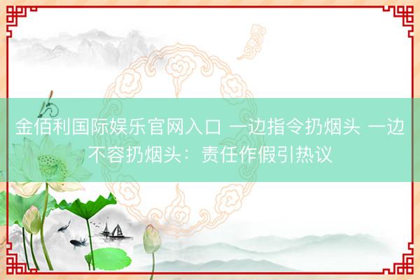金佰利国际娱乐官网入口 一边指令扔烟头 一边不容扔烟头：责任作假引热议