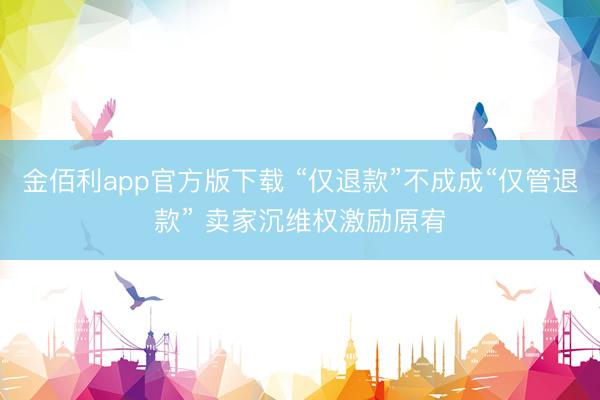 金佰利app官方版下载 “仅退款”不成成“仅管退款” 卖家沉维权激励原宥