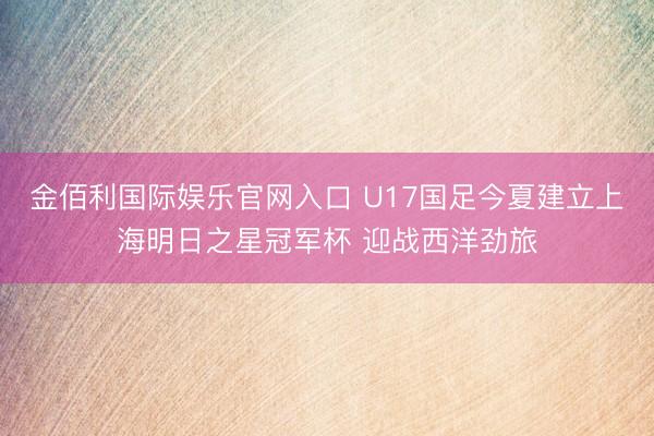 金佰利国际娱乐官网入口 U17国足今夏建立上海明日之星冠军杯 迎战西洋劲旅