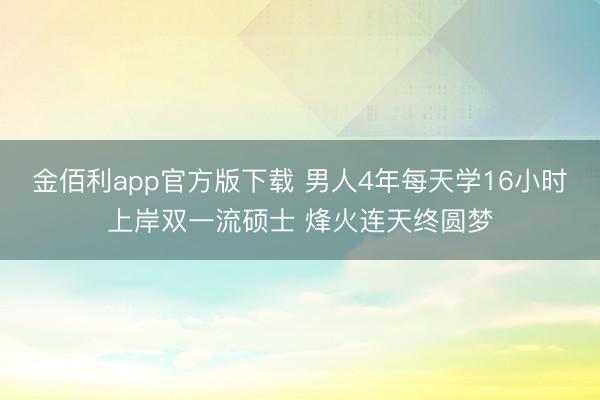 金佰利app官方版下载 男人4年每天学16小时上岸双一流硕士 烽火连天终圆梦