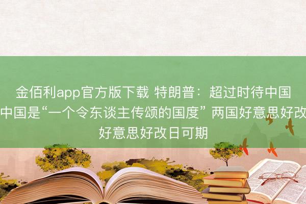 金佰利app官方版下载 特朗普：超过时待中国之行，中国是“一个令东谈主传颂的国度” 两国好意思好改日可期