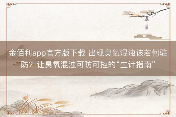 金佰利app官方版下载 出现臭氧混浊该若何驻防？让臭氧混浊可防可控的“生计指南”