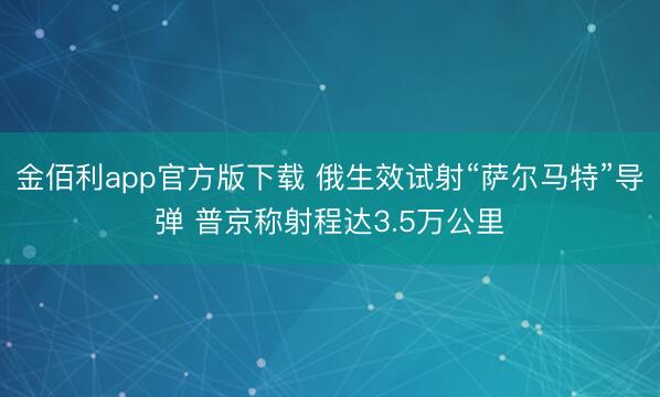 金佰利app官方版下载 俄生效试射“萨尔马特”导弹 普京称射程达3.5万公里