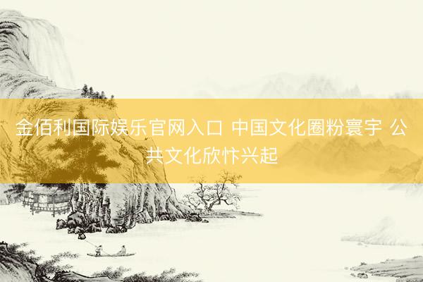 金佰利国际娱乐官网入口 中国文化圈粉寰宇 公共文化欣忭兴起