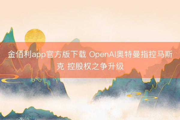 金佰利app官方版下载 OpenAI奥特曼指控马斯克 控股权之争升级