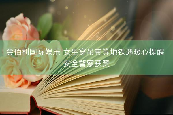 金佰利国际娱乐 女生穿吊带等地铁遇暖心提醒 安全督察获赞