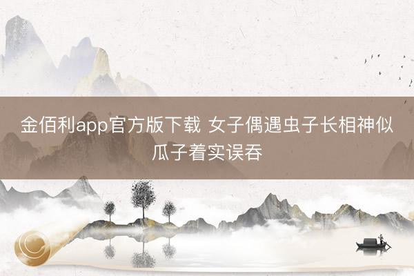 金佰利app官方版下载 女子偶遇虫子长相神似瓜子着实误吞