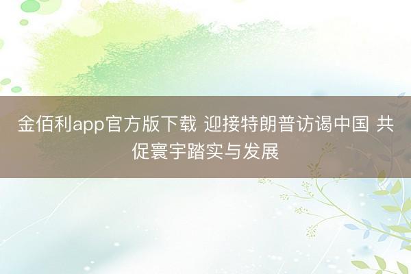 金佰利app官方版下载 迎接特朗普访谒中国 共促寰宇踏实与发展