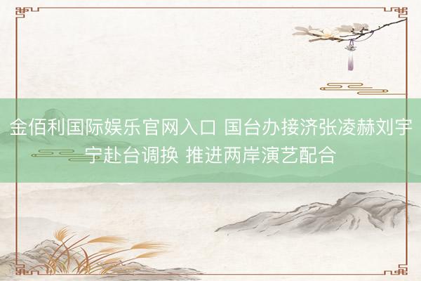 金佰利国际娱乐官网入口 国台办接济张凌赫刘宇宁赴台调换 推进两岸演艺配合