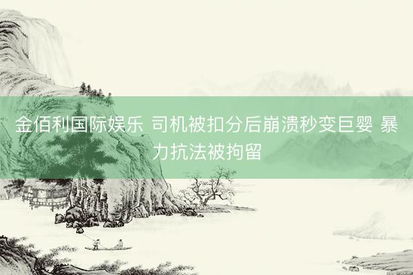 金佰利国际娱乐 司机被扣分后崩溃秒变巨婴 暴力抗法被拘留