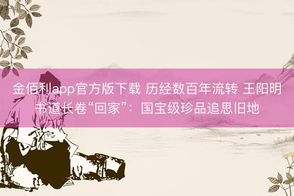 金佰利app官方版下载 历经数百年流转 王阳明书道长卷“回家”：国宝级珍品追思旧地